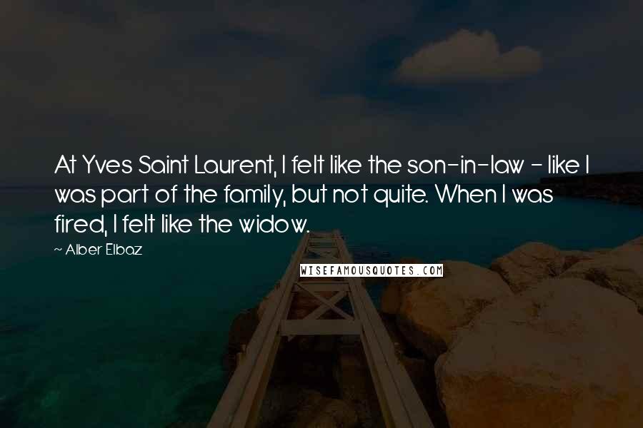 Alber Elbaz Quotes: At Yves Saint Laurent, I felt like the son-in-law - like I was part of the family, but not quite. When I was fired, I felt like the widow.