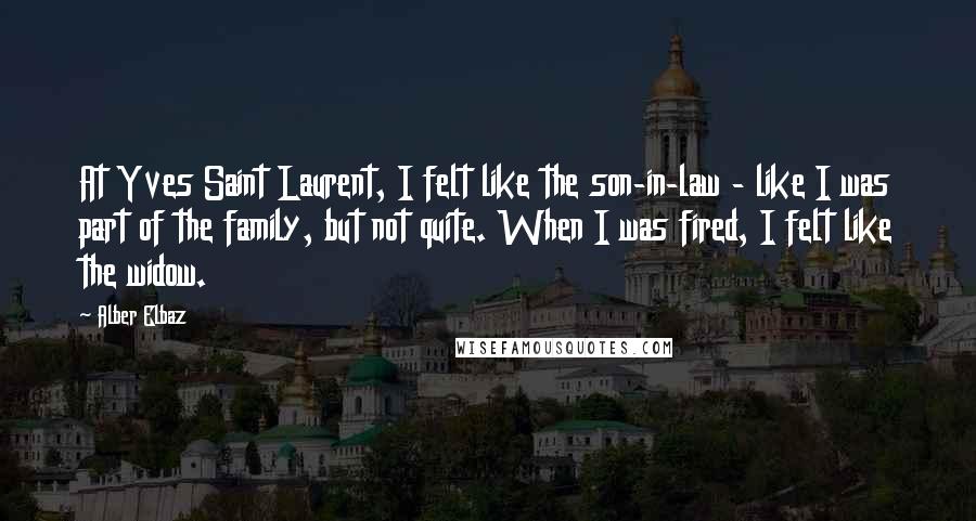 Alber Elbaz Quotes: At Yves Saint Laurent, I felt like the son-in-law - like I was part of the family, but not quite. When I was fired, I felt like the widow.