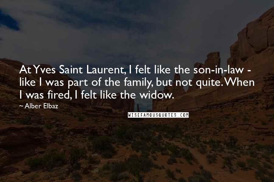 Alber Elbaz Quotes: At Yves Saint Laurent, I felt like the son-in-law - like I was part of the family, but not quite. When I was fired, I felt like the widow.