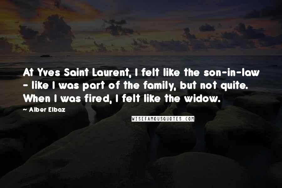 Alber Elbaz Quotes: At Yves Saint Laurent, I felt like the son-in-law - like I was part of the family, but not quite. When I was fired, I felt like the widow.