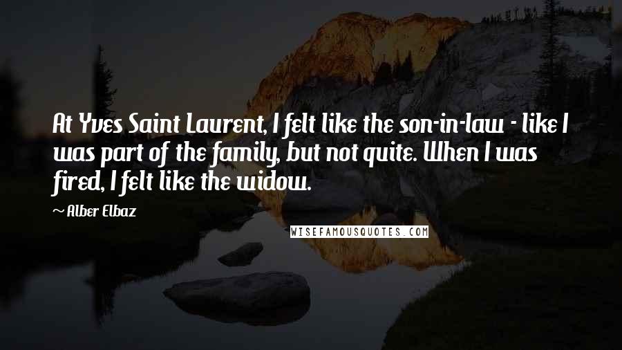 Alber Elbaz Quotes: At Yves Saint Laurent, I felt like the son-in-law - like I was part of the family, but not quite. When I was fired, I felt like the widow.