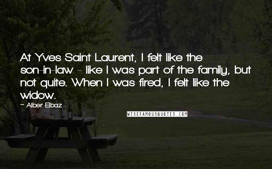 Alber Elbaz Quotes: At Yves Saint Laurent, I felt like the son-in-law - like I was part of the family, but not quite. When I was fired, I felt like the widow.