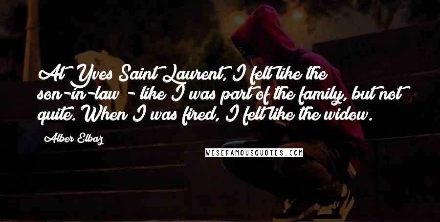 Alber Elbaz Quotes: At Yves Saint Laurent, I felt like the son-in-law - like I was part of the family, but not quite. When I was fired, I felt like the widow.