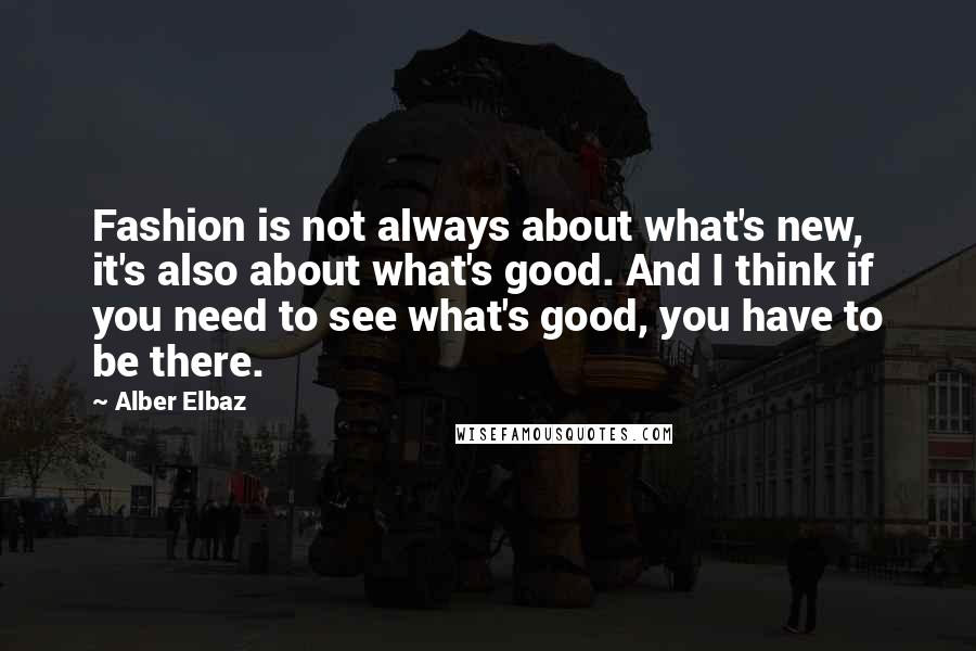 Alber Elbaz Quotes: Fashion is not always about what's new, it's also about what's good. And I think if you need to see what's good, you have to be there.