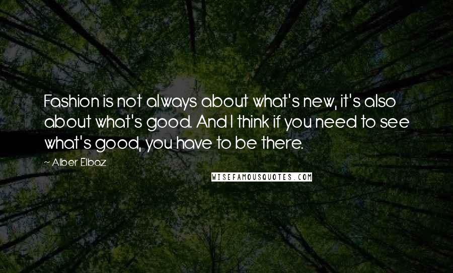 Alber Elbaz Quotes: Fashion is not always about what's new, it's also about what's good. And I think if you need to see what's good, you have to be there.