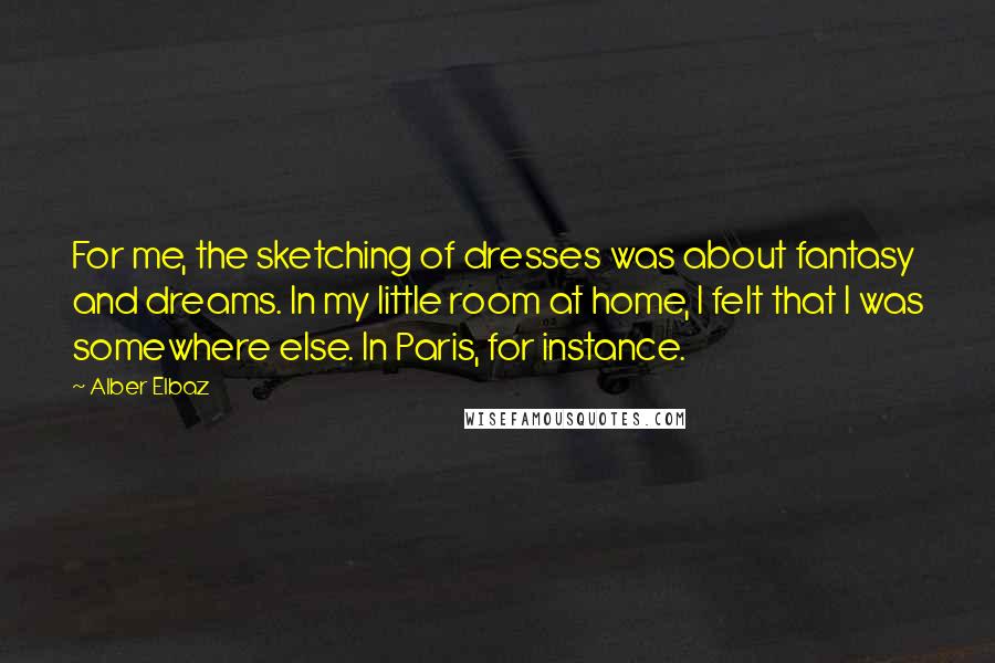 Alber Elbaz Quotes: For me, the sketching of dresses was about fantasy and dreams. In my little room at home, I felt that I was somewhere else. In Paris, for instance.