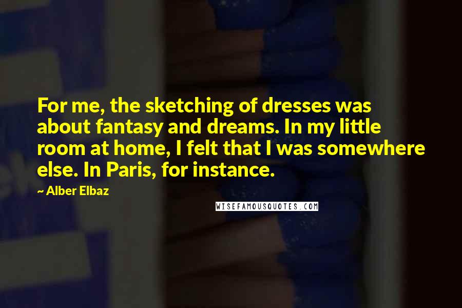 Alber Elbaz Quotes: For me, the sketching of dresses was about fantasy and dreams. In my little room at home, I felt that I was somewhere else. In Paris, for instance.