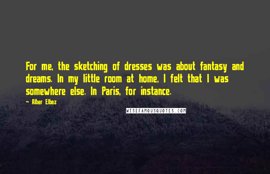 Alber Elbaz Quotes: For me, the sketching of dresses was about fantasy and dreams. In my little room at home, I felt that I was somewhere else. In Paris, for instance.