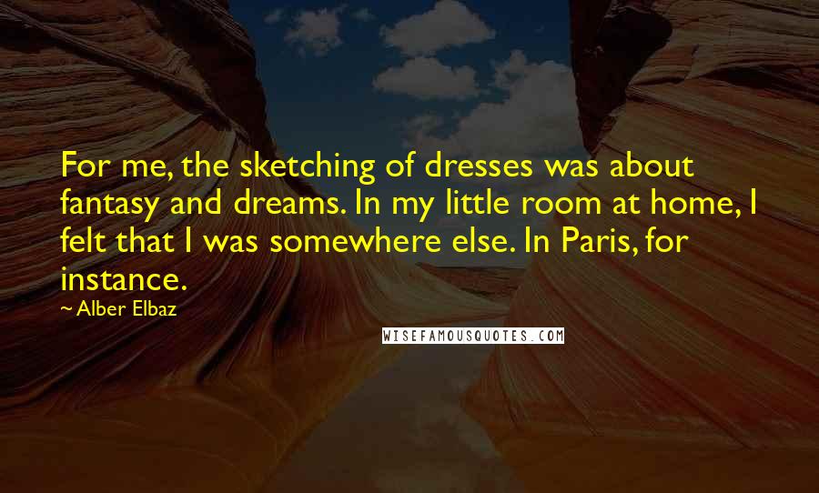 Alber Elbaz Quotes: For me, the sketching of dresses was about fantasy and dreams. In my little room at home, I felt that I was somewhere else. In Paris, for instance.