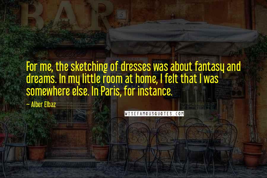 Alber Elbaz Quotes: For me, the sketching of dresses was about fantasy and dreams. In my little room at home, I felt that I was somewhere else. In Paris, for instance.