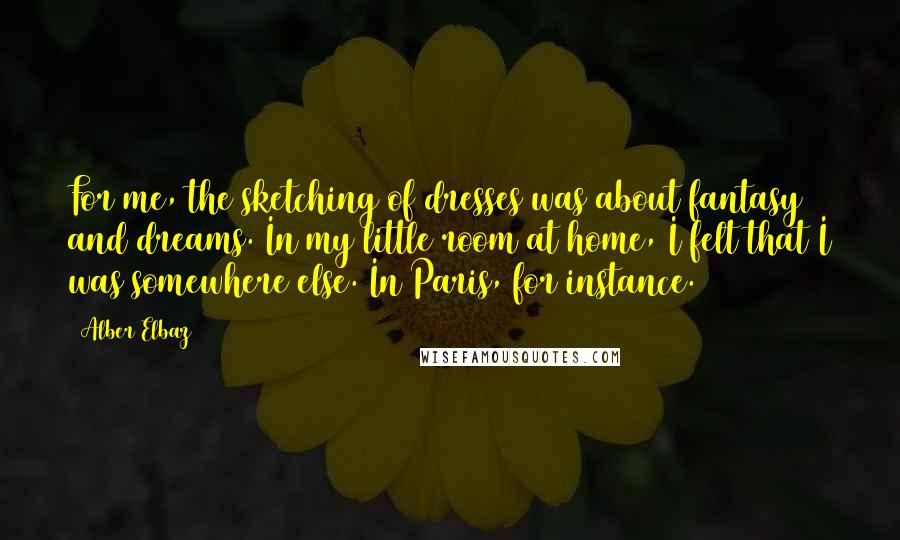 Alber Elbaz Quotes: For me, the sketching of dresses was about fantasy and dreams. In my little room at home, I felt that I was somewhere else. In Paris, for instance.