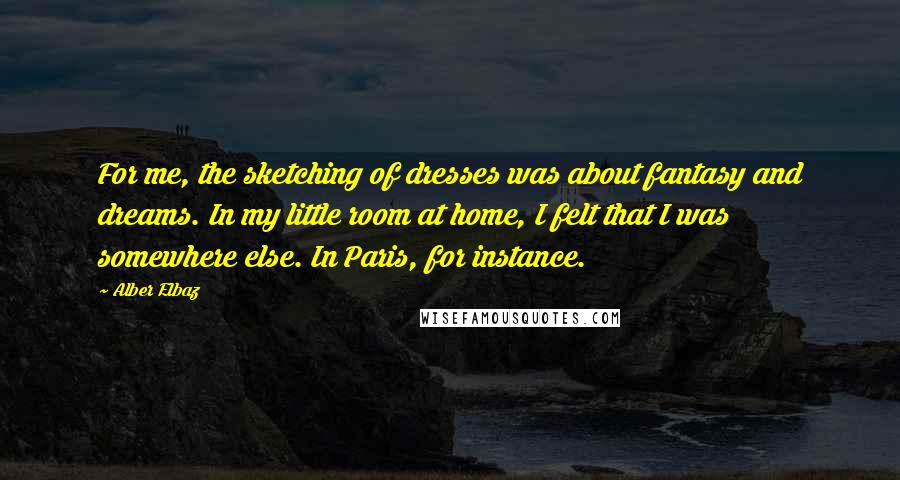 Alber Elbaz Quotes: For me, the sketching of dresses was about fantasy and dreams. In my little room at home, I felt that I was somewhere else. In Paris, for instance.