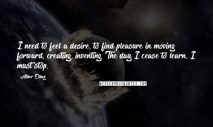 Alber Elbaz Quotes: I need to feel a desire, to find pleasure in moving forward, creating, inventing. The day I cease to learn, I must stop.