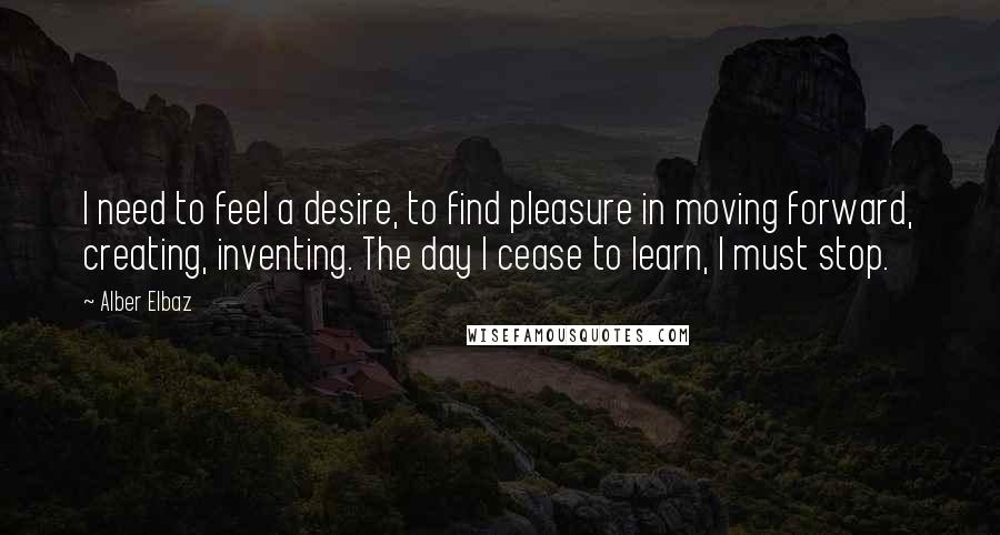 Alber Elbaz Quotes: I need to feel a desire, to find pleasure in moving forward, creating, inventing. The day I cease to learn, I must stop.