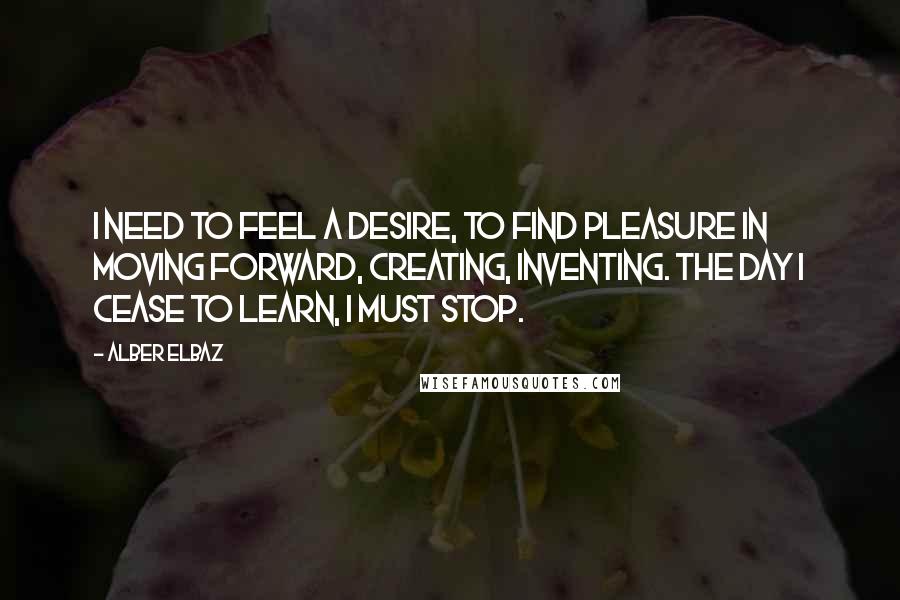 Alber Elbaz Quotes: I need to feel a desire, to find pleasure in moving forward, creating, inventing. The day I cease to learn, I must stop.