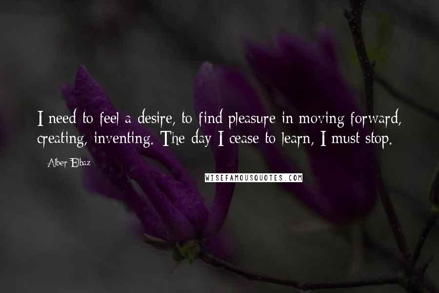 Alber Elbaz Quotes: I need to feel a desire, to find pleasure in moving forward, creating, inventing. The day I cease to learn, I must stop.