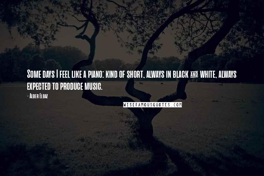 Alber Elbaz Quotes: Some days I feel like a piano: kind of short, always in black & white, always expected to produce music.