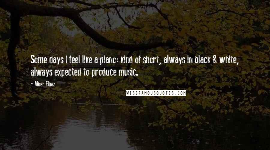 Alber Elbaz Quotes: Some days I feel like a piano: kind of short, always in black & white, always expected to produce music.