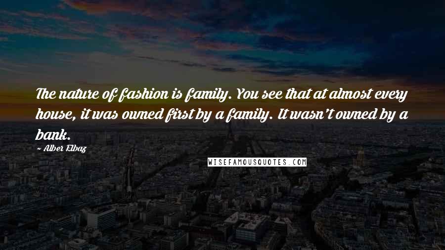 Alber Elbaz Quotes: The nature of fashion is family. You see that at almost every house, it was owned first by a family. It wasn't owned by a bank.