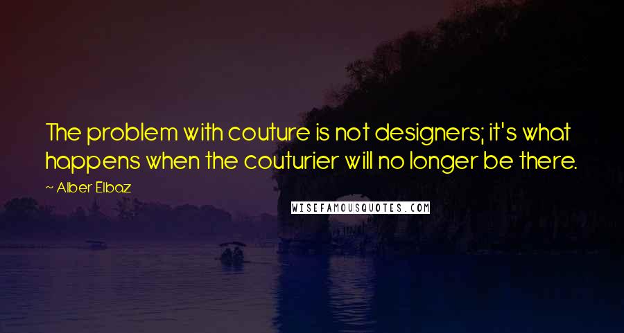 Alber Elbaz Quotes: The problem with couture is not designers; it's what happens when the couturier will no longer be there.