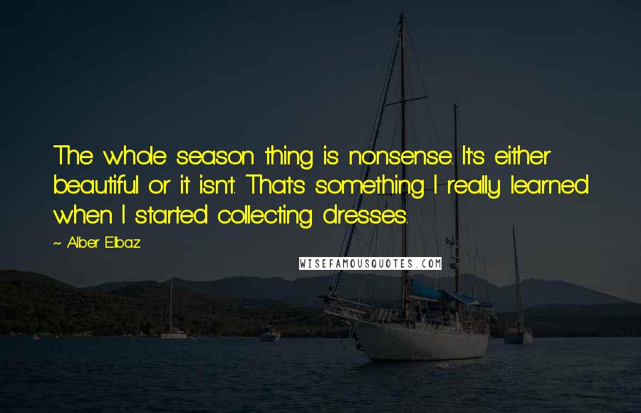 Alber Elbaz Quotes: The whole season thing is nonsense. It's either beautiful or it isn't. That's something I really learned when I started collecting dresses.