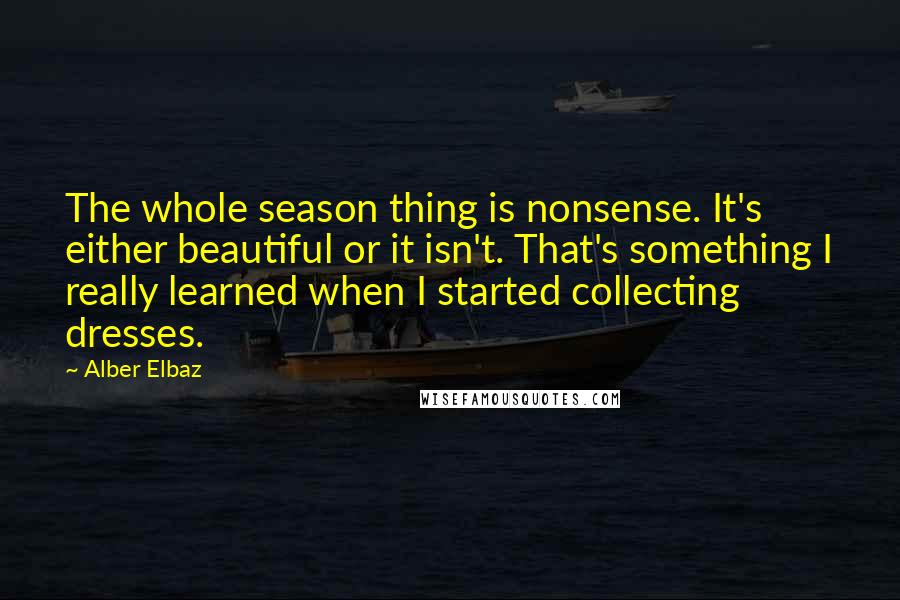 Alber Elbaz Quotes: The whole season thing is nonsense. It's either beautiful or it isn't. That's something I really learned when I started collecting dresses.