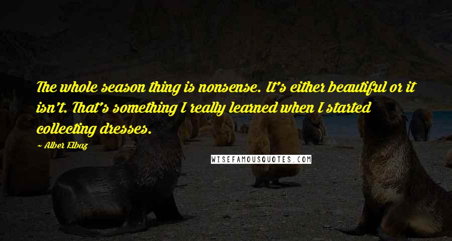 Alber Elbaz Quotes: The whole season thing is nonsense. It's either beautiful or it isn't. That's something I really learned when I started collecting dresses.