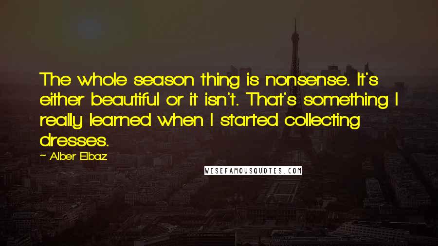 Alber Elbaz Quotes: The whole season thing is nonsense. It's either beautiful or it isn't. That's something I really learned when I started collecting dresses.