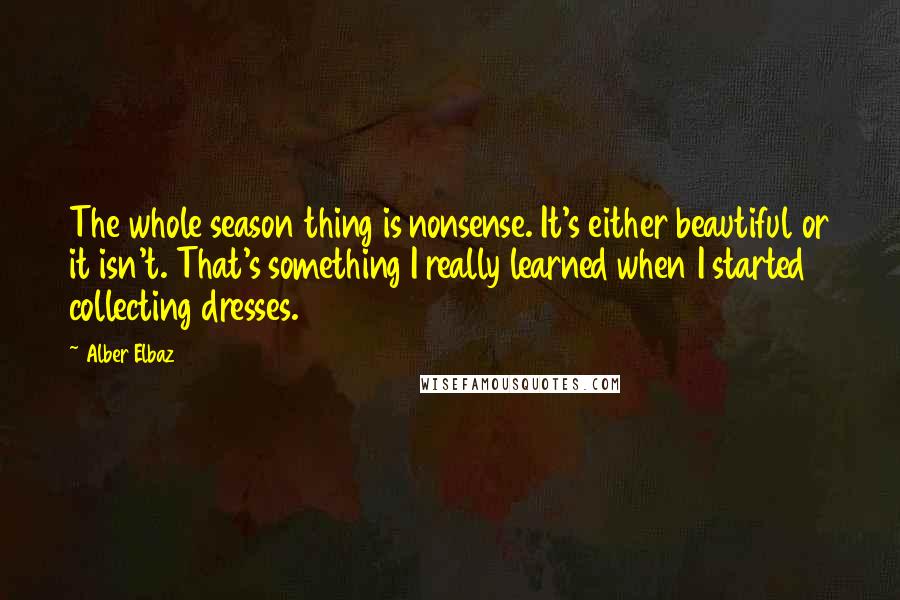 Alber Elbaz Quotes: The whole season thing is nonsense. It's either beautiful or it isn't. That's something I really learned when I started collecting dresses.