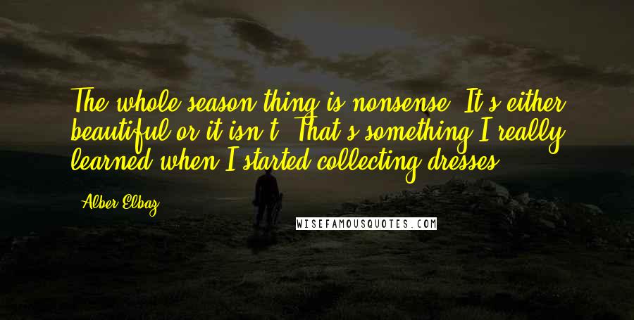 Alber Elbaz Quotes: The whole season thing is nonsense. It's either beautiful or it isn't. That's something I really learned when I started collecting dresses.