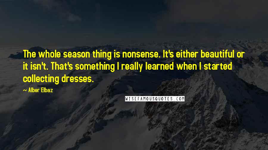 Alber Elbaz Quotes: The whole season thing is nonsense. It's either beautiful or it isn't. That's something I really learned when I started collecting dresses.