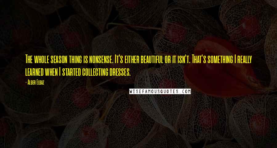 Alber Elbaz Quotes: The whole season thing is nonsense. It's either beautiful or it isn't. That's something I really learned when I started collecting dresses.