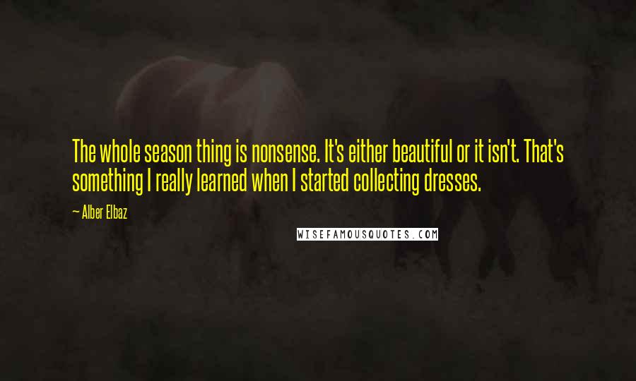 Alber Elbaz Quotes: The whole season thing is nonsense. It's either beautiful or it isn't. That's something I really learned when I started collecting dresses.