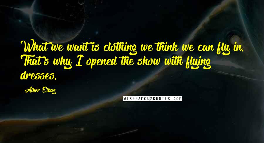 Alber Elbaz Quotes: What we want is clothing we think we can fly in. That's why I opened the show with flying dresses.