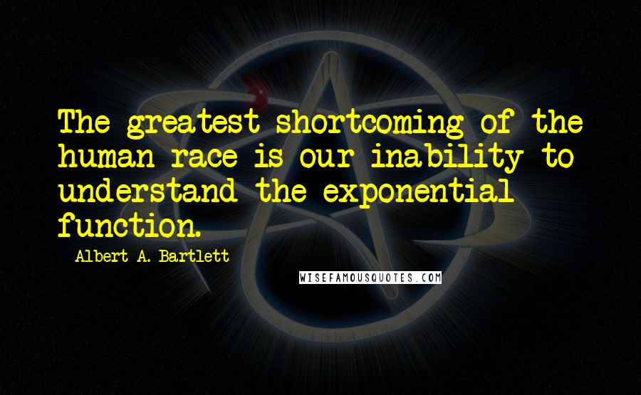 Albert A. Bartlett Quotes: The greatest shortcoming of the human race is our inability to understand the exponential function.