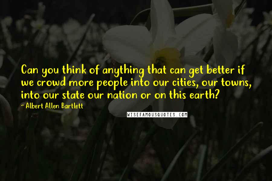 Albert Allen Bartlett Quotes: Can you think of anything that can get better if we crowd more people into our cities, our towns, into our state our nation or on this earth?