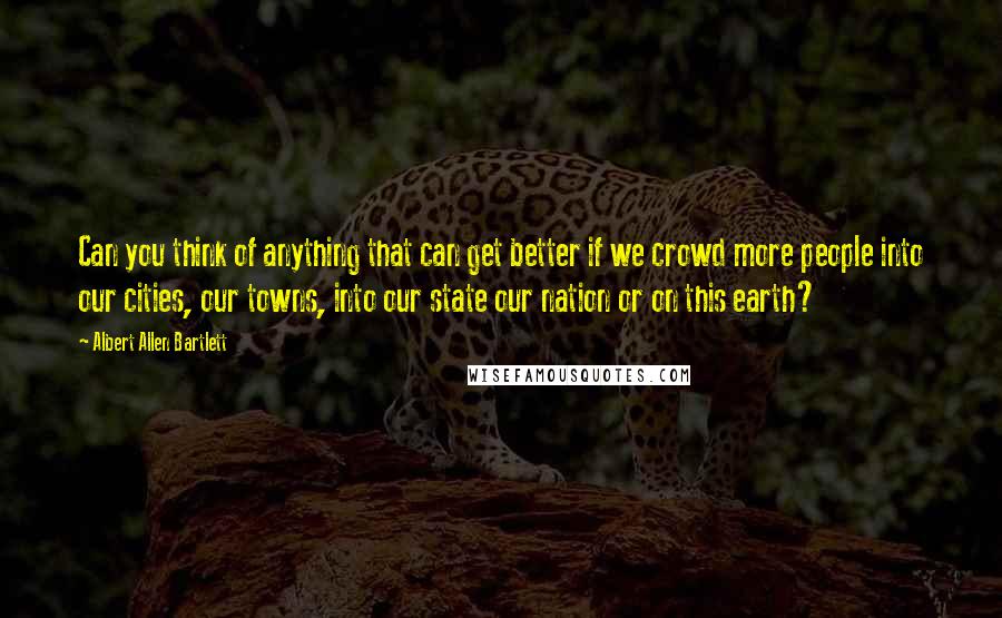 Albert Allen Bartlett Quotes: Can you think of anything that can get better if we crowd more people into our cities, our towns, into our state our nation or on this earth?