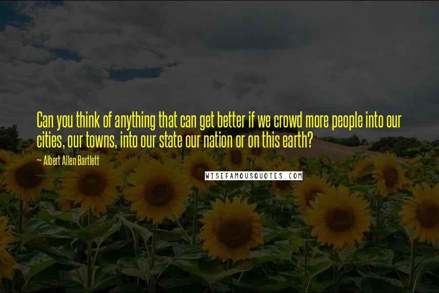 Albert Allen Bartlett Quotes: Can you think of anything that can get better if we crowd more people into our cities, our towns, into our state our nation or on this earth?