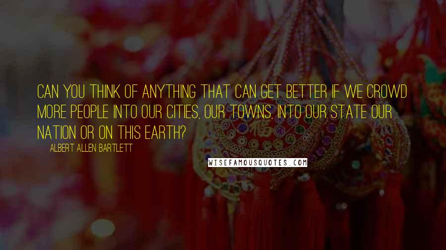 Albert Allen Bartlett Quotes: Can you think of anything that can get better if we crowd more people into our cities, our towns, into our state our nation or on this earth?