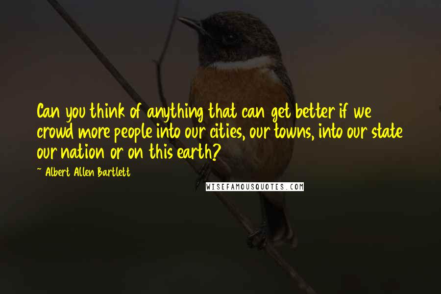 Albert Allen Bartlett Quotes: Can you think of anything that can get better if we crowd more people into our cities, our towns, into our state our nation or on this earth?
