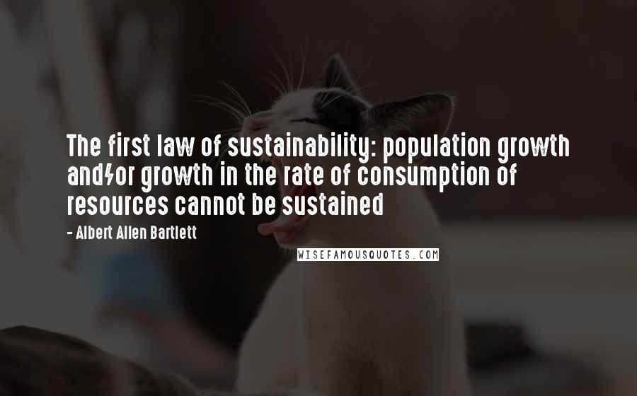 Albert Allen Bartlett Quotes: The first law of sustainability: population growth and/or growth in the rate of consumption of resources cannot be sustained