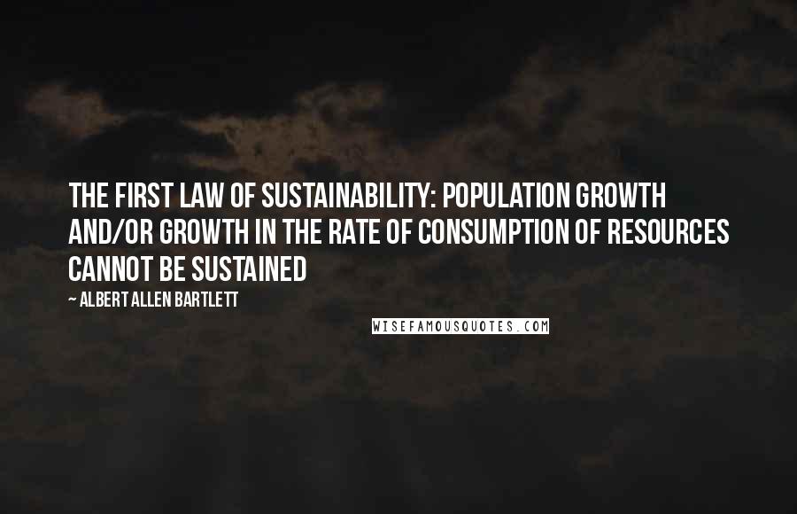 Albert Allen Bartlett Quotes: The first law of sustainability: population growth and/or growth in the rate of consumption of resources cannot be sustained