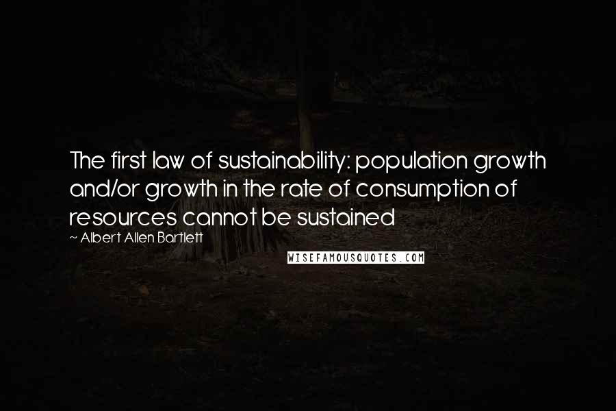 Albert Allen Bartlett Quotes: The first law of sustainability: population growth and/or growth in the rate of consumption of resources cannot be sustained