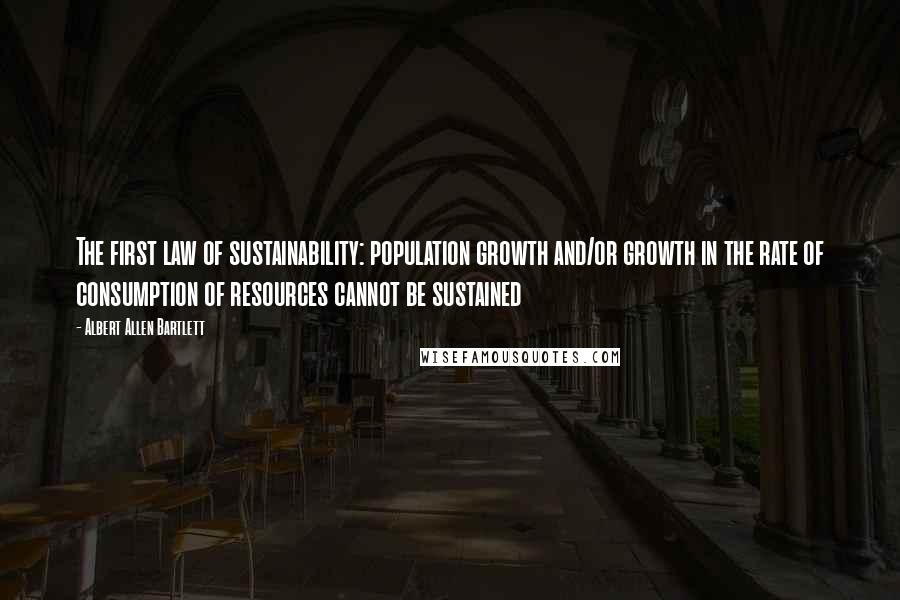 Albert Allen Bartlett Quotes: The first law of sustainability: population growth and/or growth in the rate of consumption of resources cannot be sustained