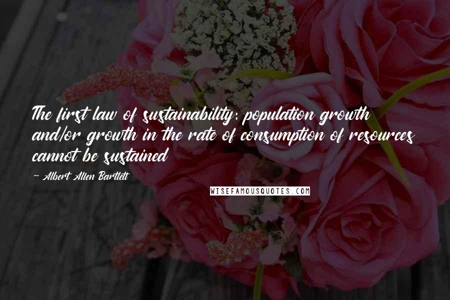 Albert Allen Bartlett Quotes: The first law of sustainability: population growth and/or growth in the rate of consumption of resources cannot be sustained