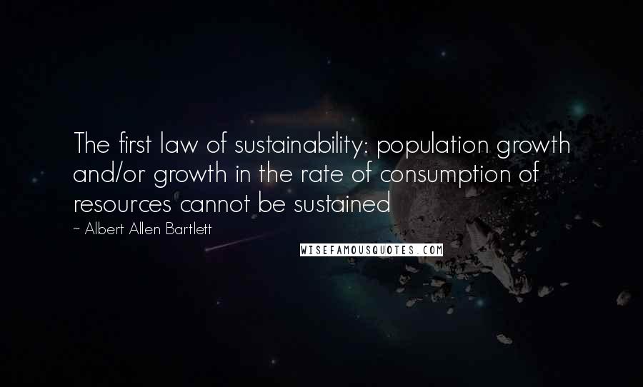 Albert Allen Bartlett Quotes: The first law of sustainability: population growth and/or growth in the rate of consumption of resources cannot be sustained