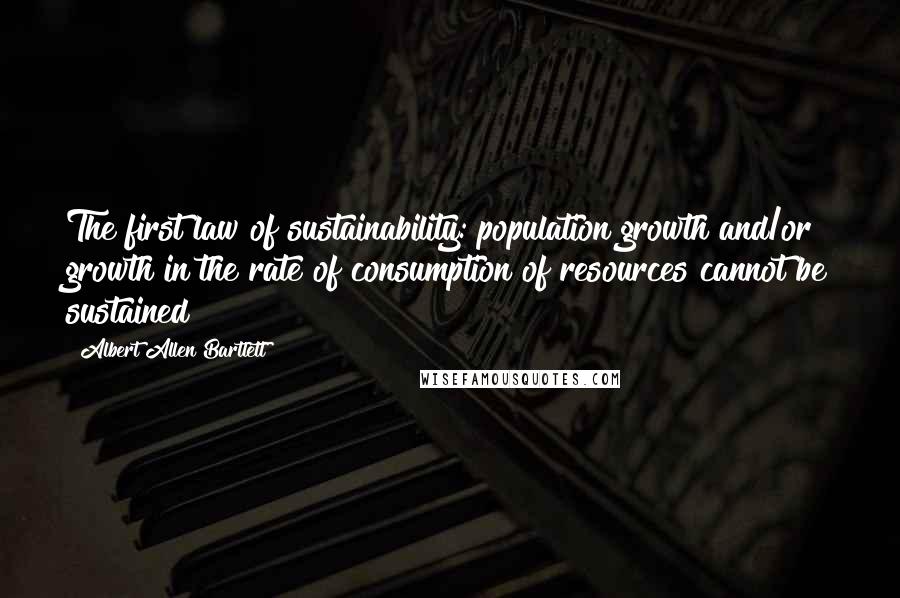 Albert Allen Bartlett Quotes: The first law of sustainability: population growth and/or growth in the rate of consumption of resources cannot be sustained