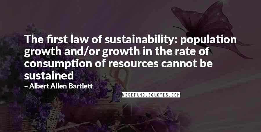 Albert Allen Bartlett Quotes: The first law of sustainability: population growth and/or growth in the rate of consumption of resources cannot be sustained