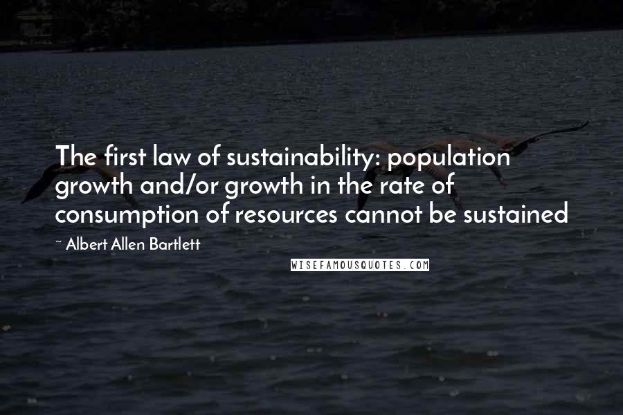 Albert Allen Bartlett Quotes: The first law of sustainability: population growth and/or growth in the rate of consumption of resources cannot be sustained