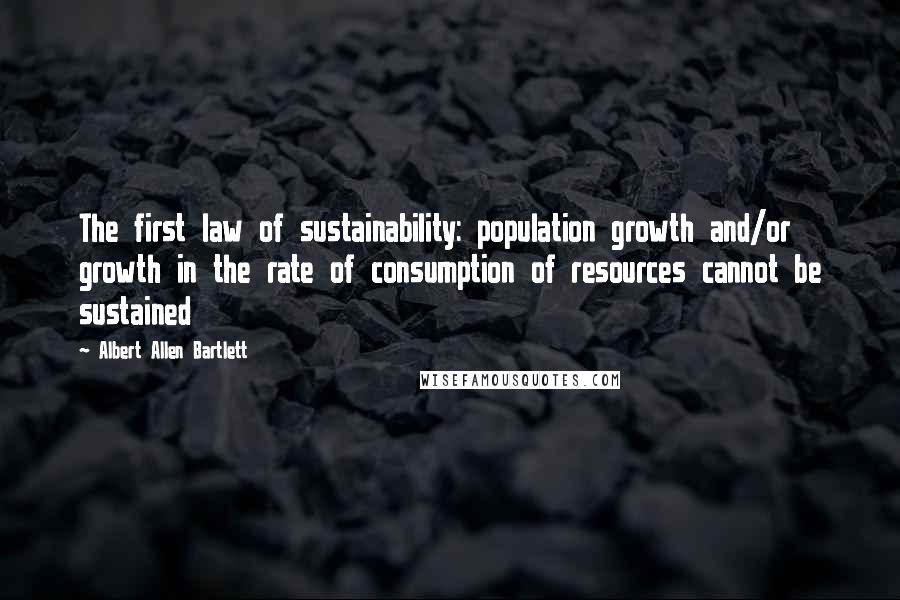 Albert Allen Bartlett Quotes: The first law of sustainability: population growth and/or growth in the rate of consumption of resources cannot be sustained